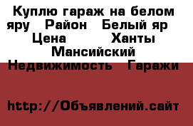 Куплю гараж на белом яру › Район ­ Белый яр › Цена ­ 400 - Ханты-Мансийский Недвижимость » Гаражи   